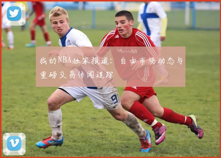 我的NBA独家报道：自由市场动态与重磅交易传闻追踪