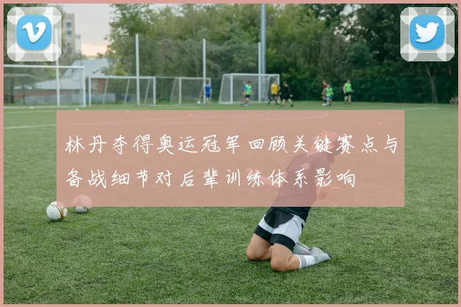 林丹夺得奥运冠军回顾关键赛点与备战细节对后辈训练体系影响