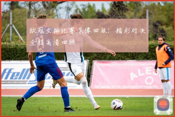 欧冠女排比赛录像回放：精彩对决全程高清回顾