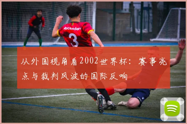 从外国视角看2002世界杯：赛事亮点与裁判风波的国际反响