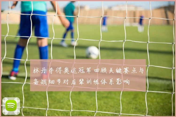 林丹夺得奥运冠军回顾关键赛点与备战细节对后辈训练体系影响