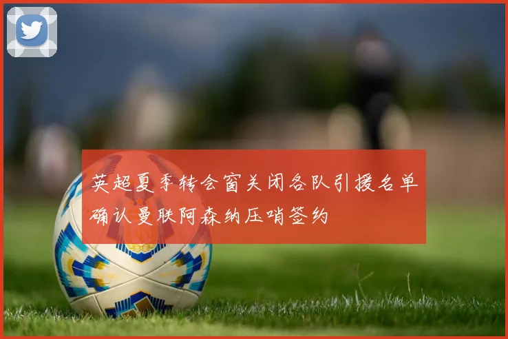英超夏季转会窗关闭各队引援名单确认曼联阿森纳压哨签约