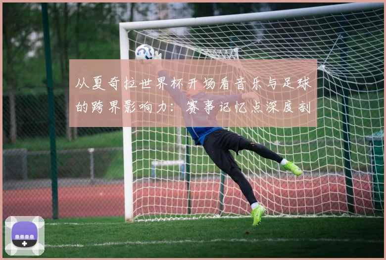 从夏奇拉世界杯开场看音乐与足球的跨界影响力：赛事记忆点深度剖析