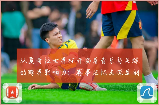 从夏奇拉世界杯开场看音乐与足球的跨界影响力：赛事记忆点深度剖析