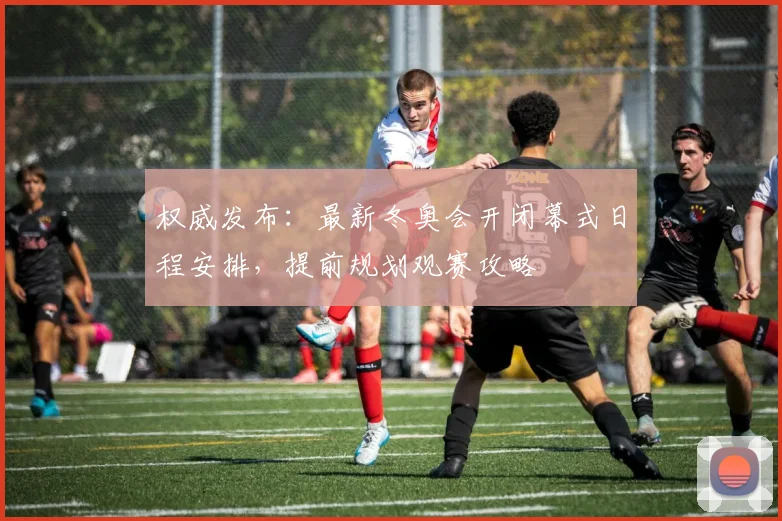 权威发布：最新冬奥会开闭幕式日程安排，提前规划观赛攻略